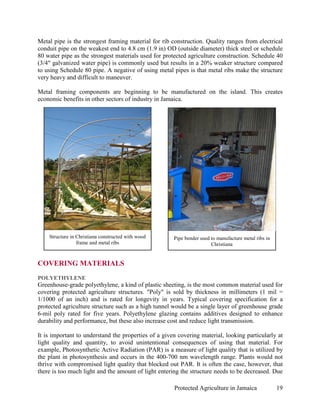 Metal pipe is the strongest framing material for rib construction. Quality ranges from electrical
conduit pipe on the weakest end to 4.8 cm (1.9 in) OD (outside diameter) thick steel or schedule
80 water pipe as the strongest materials used for protected agriculture construction. Schedule 40
(3/4" galvanized water pipe) is commonly used but results in a 20% weaker structure compared
to using Schedule 80 pipe. A negative of using metal pipes is that metal ribs make the structure
very heavy and difficult to maneuver.

Metal framing components are beginning to be manufactured on the island. This creates
economic benefits in other sectors of industry in Jamaica.




    Structure in Christiana constructed with wood     Pipe bender used to manufacture metal ribs in
                 frame and metal ribs                                  Christiana


COVERING MATERIALS
POLYETHYLENE
Greenhouse-grade polyethylene, a kind of plastic sheeting, is the most common material used for
covering protected agriculture structures. "Poly" is sold by thickness in millimeters (1 mil =
1/1000 of an inch) and is rated for longevity in years. Typical covering specification for a
protected agriculture structure such as a high tunnel would be a single layer of greenhouse grade
6-mil poly rated for five years. Polyethylene glazing contains additives designed to enhance
durability and performance, but these also increase cost and reduce light transmission.

It is important to understand the properties of a given covering material, looking particularly at
light quality and quantity, to avoid unintentional consequences of using that material. For
example, Photosynthetic Active Radiation (PAR) is a measure of light quality that is utilized by
the plant in photosynthesis and occurs in the 400-700 nm wavelength range. Plants would not
thrive with compromised light quality that blocked out PAR. It is often the case, however, that
there is too much light and the amount of light entering the structure needs to be decreased. Due

                                                      Protected Agriculture in Jamaica                19
 