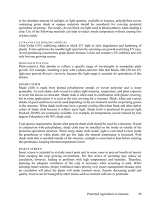 to the abundant amount of sunlight, or light quantity, available in Jamaica, polyethylene covers
containing green shade or opaque materials should be considered for covering protected
agriculture structures. Put simply, do not block out light used in photosynthesis when shading a
crop. Use of the following materials can help to reduce inside temperature without causing loss
of plant yields.

ULTRA-VIOLET STABILIZING ADDITIVES
Ultra-Violet (UV) stabilizing additives block UV light to slow degradation and hardening of
plastic. It also optimizes the useable light spectrum by screening out growth-restricting UV rays.
Avoid purchasing construction grade plastic because it does not contain a UV-inhibitor and will
only last one growing season.

PHOTO-SELECTIVE FILM
Photo-selective film absorbs or reflects a specific range of wavelengths to manipulate plant
growth. For example, installing a poly with a photo-selective film that blocks 280-320 nm UV
light may prevent Botrytis cineraria, because this light range is essential for sporulation of this
disease.

SHADE CLOTH
Shade cloth is made from knitted polyethylene strands or woven polyester and is water
permeable. As such shade cloth is used to reduce light intensity, temperature, and plant exposure
to wind, but allows in rainwater. Shade cloth is often used in combination with plastic covering,
but in some applications it is used as the sole covering for a structure. Black, white and various
shades of green and brown can be used depending on the environment and the crops being grown
in the structure. White shade cloth may have a greater cooling effect than black and other darker
colors of shade cloth because it reflects more light. Shade cloth is purchased by percent light
blocked, 20-90% are commonly available. For example, air temperatures can be reduced by four
degrees Fahrenheit with 30% shade cloth.

Crop species requirements dictate what percent shade cloth should be used for a structure. If used
in conjunction with polyethylene, shade cloth may be installed on the inside or outside of the
protected agriculture structure. When using shade cloth inside, light is converted to heat inside
the greenhouse so while plants still get less light, the internal temperature is increased. With
shade cloth that is installed outside of the structure, sunlight is converted to heat before entering
the greenhouse, keeping internal temperatures lower.

INSECT SCREEN
Insect screen is intended to exclude insect pests and in some cases to prevent beneficial insects
from escaping the crop growing environment. The fine weave of screening may reduce air
circulation, however, leading to problems with high temperatures and humidity. Therefore,
planning for adequate ventilation of the crop is necessary when screening is used. While
selecting insect screens, proper ventilation takes priority over insect management because poor
air circulation will place the plants will under constant stress, thereby decreasing yields and
quality. Insects can be managed by other means such as resistant cultivars or pesticides.




                                                        Protected Agriculture in Jamaica          20
 