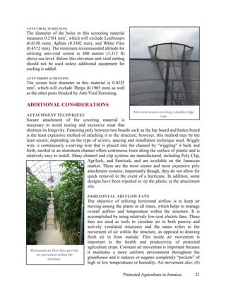 ANTI-VIRAL SCREENING
The diameter of the holes in this screening material
measures 0.2181 mm2, which will exclude Leafminers
(0.6350 mm), Aphids (0.3302 mm), and White Flies
(0.4572 mm). The minimum recommended altitude for
utilizing anti-viral screen is 400 meters (1,312 ft)
above sea level. Below this elevation anti-viral netting
should not be used unless additional equipment for
cooling is added.

ANTI-THRIPS SCREENING
The screen hole diameter in this material is 0.0225
mm2, which will exclude Thrips (0.1905 mm) as well
as the other pests blocked by Anti-Viral Screening.

ADDITIONAL CONSIDERATIONS
                                                              Anti-viral screen covering a double ridge
ATTACHMENT TECHNIQUES                                                            vent.
Secure attachment of the covering material is
necessary to avoid tearing and excessive wear that
shortens its longevity. Fastening poly between two boards such as the hip board and batten board
is the least expensive method of attaching it to the structure; however, this method may be the
least secure, depending on the type of screws, spacing and installation technique used. Wiggle
wire, a continuously s-curving wire that is placed into the channel by "wiggling" it back and
forth, nestled in an aluminum channel offers continuous force along the surface of plastic and is
relatively easy to install. Many channel and clip systems are manufactured, including Poly Clip,
                                   Agrilock, and Surelock, and are available on the Jamaican
                                   market. These are the most secure and most expensive poly
                                   attachment systems; importantly though, they do not allow for
                                   quick removal in the event of a hurricane. In addition, some
                                   designs have been reported to rip the plastic at the attachment
                                   site.

                                     HORIZONTAL AIR FLOW FANS
                                     The objective of utilizing horizontal airflow is to keep air
                                     moving among the plants at all times, which helps to manage
                                     overall airflow and temperature within the structure. It is
                                     accomplished by using relatively low-cost electric fans. These
                                     fans are used as tools to circulate air in both passive and
                                     actively ventilated structures and the name refers to the
                                     movement of air within the structure, as opposed to drawing
                                     fresh air in from outside. This inside air movement is
                                     important to the health and productivity of protected
                                     agriculture crops. Constant air movement is important because
  Horizontal air flow fans provide
                                     it maintains a more uniform environment throughout the
     air movement within the
             structure.              greenhouse and it reduces or negates completely “pockets” of
                                     high or low temperatures or humidity. Air movement also: (1)

                                                        Protected Agriculture in Jamaica                  21
 