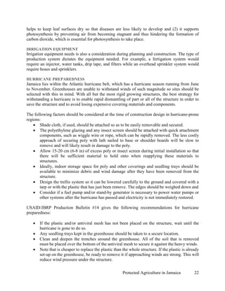 helps to keep leaf surfaces dry so that diseases are less likely to develop and (2) it supports
photosynthesis by preventing air from becoming stagnant and thus hindering the formation of
carbon dioxide, which is essential for photosynthesis to take place.

IRRIGATION EQUIPMENT
Irrigation equipment needs is also a consideration during planning and construction. The type of
production system dictates the equipment needed. For example, a fertigation system would
require an injector, water tanks, drip tape, and filters while an overhead sprinkler system would
require hoses and sprinklers.

HURRICANE PREPAREDNESS
Jamaica lies within the Atlantic hurricane belt, which has a hurricane season running from June
to November. Greenhouses are unable to withstand winds of such magnitude so sites should be
selected with this in mind. With all but the most rigid growing structures, the best strategy for
withstanding a hurricane is to enable rapid dismantling of part or all of the structure in order to
save the structure and to avoid losing expensive covering materials and components.

The following factors should be considered at the time of construction design in hurricane-prone
regions:
    • Shade cloth, if used, should be attached so as to be easily removable and secured.
    • The polyethylene glazing and any insect screen should be attached with quick attachment
       components, such as wiggle wire or rope, which can be rapidly removed. The less costly
       approach of securing poly with lath nailed to base or shoulder boards will be slow to
       remove and will likely result in damage to the poly.
    • Allow 15-20 cm (6-8 in) of excess poly or insect screen during initial installation so that
       there will be sufficient material to hold onto when reapplying these materials to
       structures.
    • Ideally, indoor storage space for poly and other coverings and seedling trays should be
       available to minimize debris and wind damage after they have been removed from the
       structure.
    • Design the trellis system so it can be lowered carefully to the ground and covered with a
       tarp or with the plastic that has just been remove. The edges should be weighed down and
    • Consider if a fuel pump and/or stand-by generator is necessary to power water pumps or
       other systems after the hurricane has passed and electricity is not immediately restored.

USAID/JBRP Production Bulletin #14 gives the following recommendations for hurricane
preparedness:

   •   If the plastic and/or antiviral mesh has not been placed on the structure, wait until the
       hurricane is gone to do so.
   •   Any seedling trays kept in the greenhouse should be taken to a secure location.
   •   Clean and deepen the trenches around the greenhouse. All of the soil that is removed
       must be placed over the bottom of the antiviral mesh to secure it against the heavy winds.
   •   Note that is cheaper to replace the plastic than the whole structure. If the plastic is already
       set-up on the greenhouse, be ready to remove it if approaching winds are strong. This will
       reduce wind pressure under the structure.

                                                        Protected Agriculture in Jamaica           22
 