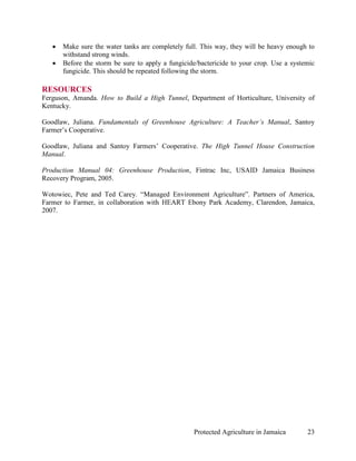 •   Make sure the water tanks are completely full. This way, they will be heavy enough to
       withstand strong winds.
   •   Before the storm be sure to apply a fungicide/bactericide to your crop. Use a systemic
       fungicide. This should be repeated following the storm.

RESOURCES
Ferguson, Amanda. How to Build a High Tunnel, Department of Horticulture, University of
Kentucky.

Goodlaw, Juliana. Fundamentals of Greenhouse Agriculture: A Teacher’s Manual, Santoy
Farmer’s Cooperative.

Goodlaw, Juliana and Santoy Farmers’ Cooperative. The High Tunnel House Construction
Manual.

Production Manual 04: Greenhouse Production, Fintrac Inc, USAID Jamaica Business
Recovery Program, 2005.

Wotowiec, Pete and Ted Carey. “Managed Environment Agriculture”. Partners of America,
Farmer to Farmer, in collaboration with HEART Ebony Park Academy, Clarendon, Jamaica,
2007.




                                                   Protected Agriculture in Jamaica       23
 