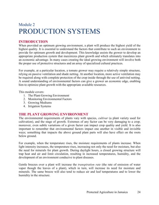 Module 2
PRODUCTION SYSTEMS
INTRODUCTION
When provided an optimum growing environment, a plant will produce the highest yield of the
highest quality. It is essential to understand the factors that contribute to such an environment to
provide for optimum growth and development. This knowledge assists the grower to develop an
appropriate production system that maximizes plant growth and which ultimately translates into
an economic advantage. In many cases creating the ideal growing environment will involve both
the proper use of protective structures and an array of specialized cultural practices.

For example, at a particular location, a tomato grower may require a relatively simple structure,
relying on passive ventilation and shade netting. At another location, more active ventilation may
be required along with complete protection of the crop inside through the use of antiviral netting.
A sound understanding of environmental factors can give a grower an economic edge, enabling
him to optimize plant growth with the appropriate available resources.

This module covers:
   1. The Plant Growing Environment
   2. Monitoring Environmental Factors
   3. Growing Mediums
   4. Irrigation Systems

THE PLANT GROWING ENVIRONMENT
The environmental requirements of plants vary with species, cultivar (a plant variety used for
cultivation), and the stage of growth. Extremes of any factor can be very damaging to a crop;
moreover, even subtle variations of a given factor can impact crop quality and yield. It is also
important to remember that environmental factors impact one another in visible and invisible
ways; something that impacts the above ground plant parts will also have effect on the roots
below ground.

For example, when the temperature rises, the moisture requirements of plants increase. When
light intensity increases, the temperature rises, increasing not only the need for moisture, but also
the need for minerals for plant growth. During daylight hours, a closed growing structure will
trap heat and air and limit circulation, resulting in increased temperatures, humidity, and the
development of an environment conducive to plant diseases.

Gentle breezes over a plant will increase the transpiration rate (the rate of emission of water
vapor though the leaves of a plant), which in turn, will increase its need for moisture and
minerals. The same breeze will also tend to reduce air and leaf temperatures and to lower the
humidity in the structure.




                                                        Protected Agriculture in Jamaica          24
 