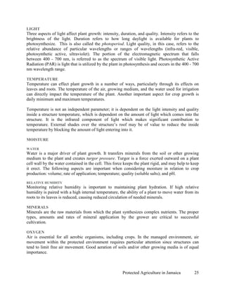 LIGHT
Three aspects of light affect plant growth: intensity, duration, and quality. Intensity refers to the
brightness of the light. Duration refers to how long daylight is available for plants to
photosynthesize. This is also called the photoperiod. Light quality, in this case, refers to the
relative abundance of particular wavelengths or ranges of wavelengths (infra-red, visible,
photosynthetic active, ultraviolet). The portion of the electromagnetic spectrum that falls
between 400 - 700 nm, is referred to as the spectrum of visible light. Photosynthetic Active
Radiation (PAR) is light that is utilized by the plant in photosynthesis and occurs in the 400 - 700
nm wavelength range.

TEMPERATURE
Temperature can effect plant growth in a number of ways, particularly through its effects on
leaves and roots. The temperature of the air, growing medium, and the water used for irrigation
can directly impact the temperature of the plant. Another important aspect for crop growth is
daily minimum and maximum temperatures.

Temperature is not an independent parameter; it is dependent on the light intensity and quality
inside a structure temperature, which is dependent on the amount of light which comes into the
structure. It is the infrared component of light which makes significant contribution to
temperature. External shades over the structure’s roof may be of value to reduce the inside
temperature by blocking the amount of light entering into it.

MOISTURE

WATER
Water is a major driver of plant growth. It transfers minerals from the soil or other growing
medium to the plant and creates turgor pressure. Turgor is a force exerted outward on a plant
cell wall by the water contained in the cell. This force keeps the plant rigid, and may help to keep
it erect. The following aspects are important when considering moisture in relation to crop
production: volume; rate of application; temperature; quality (soluble salts); and pH.

RELATIVE HUMIDITY
Monitoring relative humidity is important to maintaining plant hydration. If high relative
humidity is paired with a high internal temperature, the ability of a plant to move water from its
roots to its leaves is reduced, causing reduced circulation of needed minerals.

MINERALS
Minerals are the raw materials from which the plant synthesizes complex nutrients. The proper
types, amounts and rates of mineral application by the grower are critical to successful
cultivation.

OXYGEN
Air is essential for all aerobic organisms, including crops. In the managed environment, air
movement within the protected environment requires particular attention since structures can
tend to limit free air movement. Good aeration of soils and/or other growing media is of equal
importance.



                                                        Protected Agriculture in Jamaica          25
 