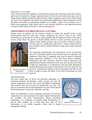 BIOLOGICAL FACTORS
Crops interact with other organisms, including the growers who tend them, pests that eat them,
and a host of beneficial or benign organisms above or below the soil surface that may assist or
hinder nutrient uptake and defense against disease. Macro-organisms can be seen with the naked
eye while micro-organisms can only be seen under high magnification. Micro-organisms can fill
the plants environment in astonishing numbers. For example, a gram of soil contains up to a
billion microorganisms. Other factors such as soil structure and pH are also important and are
covered in further detail in Module 4: Nutrient Management.

MONITORING ENVIRONMENTAL FACTORS
Human senses, in general, are not sensitive enough to monitor the specific levels of each
environmental factor for each crop; various instruments are used to assist in this. These
instruments are of limited use, however, unless baseline data for optimum culture of the crop is
known, which allows the grower to decide whether and how to take corrective measures. In
                          Jamaica where smaller growers may not be able to afford to analyze
                          soil and water on a regular basis, pH and E.C. meters could be the two
                          most valuable tools to monitor fertility in crops and to make informed
                          decisions.

                         All instrument measurements and observations of the environment
                         need to be referenced against known baseline data for optimum crop
                         production. Once data is compared, steps must be taken to bring the
                         actual production conditions in line with those known standards.
                         Publications and other references should be used to determine and
                         understand the baseline information and, since new research may bring
                         to light new information, it is important to seek up-to-date information
                         through publications and growers associations. It is also useful for the
   Minimum-maximum       grower to continuously conduct on-farm experiments and fully record
      thermometer        them in order to assess the effect of the local environment on crop
                         practices.

THERMOMETER
The most useful type of device for protected agriculture is a
minimum-maximum thermometer, which records not only the
current temperature, but also the lowest and highest temperatures
that occurred since the last time the thermometer was reset. The
grower can monitor and record temperatures for each 24-hour period
if the thermometer is reset at the same time each day.

While air temperature is most commonly measured, soil and leaf
temperatures are more important to the plant. Special thermometers
are available for these measurements. When monitoring
temperature, it is important to properly shade thermometers to                 Analog
prevent false readings due to heat load from light on the               hygrometer-thermometer
thermometer or on nearby materials, which lead to biased
temperature readings.


                                                     Protected Agriculture in Jamaica            26
 
