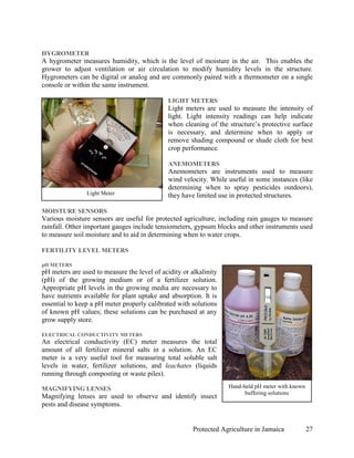 HYGROMETER
A hygrometer measures humidity, which is the level of moisture in the air. This enables the
grower to adjust ventilation or air circulation to modify humidity levels in the structure.
Hygrometers can be digital or analog and are commonly paired with a thermometer on a single
console or within the same instrument.

                                              LIGHT METERS
                                              Light meters are used to measure the intensity of
                                              light. Light intensity readings can help indicate
                                              when cleaning of the structure’s protective surface
                                              is necessary, and determine when to apply or
                                              remove shading compound or shade cloth for best
                                              crop performance.

                                              ANEMOMETERS
                                              Anemometers are instruments used to measure
                                              wind velocity. While useful in some instances (like
                                              determining when to spray pesticides outdoors),
                Light Meter                   they have limited use in protected structures.

MOISTURE SENSORS
Various moisture sensors are useful for protected agriculture, including rain gauges to measure
rainfall. Other important gauges include tensiometers, gypsum blocks and other instruments used
to measure soil moisture and to aid in determining when to water crops.

FERTILITY LEVEL METERS

pH METERS
pH meters are used to measure the level of acidity or alkalinity
(pH) of the growing medium or of a fertilizer solution.
Appropriate pH levels in the growing media are necessary to
have nutrients available for plant uptake and absorption. It is
essential to keep a pH meter properly calibrated with solutions
of known pH values; these solutions can be purchased at any
grow supply store.

ELECTRICAL CONDUCTIVITY METERS
An electrical conductivity (EC) meter measures the total
amount of all fertilizer mineral salts in a solution. An EC
meter is a very useful tool for measuring total soluble salt
levels in water, fertilizer solutions, and leachates (liquids
running through composting or waste piles).

MAGNIFYING LENSES                                                  Hand-held pH meter with known
                                                                         buffering solutions
Magnifying lenses are used to observe and identify insect
pests and disease symptoms.


                                                       Protected Agriculture in Jamaica            27
 