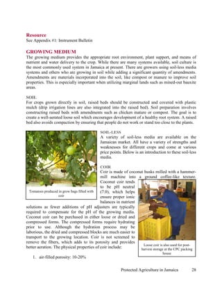 Resource
See Appendix #1: Instrument Bulletin

GROWING MEDIUM
The growing medium provides the appropriate root environment, plant support, and means of
nutrient and water delivery to the crop. While there are many systems available, soil culture is
the most commonly used system in Jamaica at present. There are growers using soil-less media
systems and others who are growing in soil while adding a significant quantity of amendments.
Amendments are materials incorporated into the soil, like compost or manure to improve soil
properties. This is especially important when utilizing marginal lands such as mined-out bauxite
areas.

SOIL
For crops grown directly in soil, raised beds should be constructed and covered with plastic
mulch (drip irrigation lines are also integrated into the raised bed). Soil preparation involves
constructing raised beds with amendments such as chicken mature or compost. The goal is to
create a well-aerated loose soil which encourages development of a healthy root system. A raised
bed also avoids compaction by ensuring that people do not work or stand too close to the plants.

                                            SOIL-LESS
                                            A variety of soil-less media are available on the
                                            Jamaican market. All have a variety of strengths and
                                            weaknesses for different crops and come at various
                                            price points. Below is an introduction to these soil-less
                                            media.

                                            COIR
                                             Coir is made of coconut husks milled with a hammer-
                                             mill machine into a ground coffee-like texture.
                                             Coconut coir tends
                                             to be pH neutral
  Tomatoes produced in grow bags filled with (7.0), which helps
                    coir                     ensure proper ionic
                                             balances in nutrient
solutions as fewer additions of pH adjusters are typically
required to compensate for the pH of the growing media.
Coconut coir can be purchased in either loose or dried and
compressed forms. The compressed forms require hydrating
prior to use. Although the hydration process may be
laborious, the dried and compressed blocks are much easier to
transport to the growing location. Coir is not screened to
remove the fibers, which adds to its porosity and provides
                                                                     Loose coir is also used for post-
better aeration. The physical properties of coir include:          harvest storage at the CPC packing
                                                                                 house
   1. air-filled porosity: 10-20%

                                                        Protected Agriculture in Jamaica           28
 