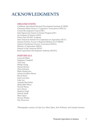 ACKNOWLEDGMENTS

 ORGANIZATIONS
 Caribbean Agricultural Research Development Institute (CARDI)
 Christiana Potato Grower’s Cooperative Association (CPGCA)
 Citizen Development Corps (CDC)
 John Ogonowski Farmer-to-Farmer Program (FtF)
 Government of Jamaica (GOJ)
 Ebony Park HEART Academy
 Inter-American Institute for Cooperation on Agriculture (IICA)
 Jamaica Farmers Access to Regional Markets (JA FARMS)
 Jamaica Greenhouse Growers Association (JGGA)
 Ministry of Agriculture (MOA)
 Partners of the Americas (POA)
 Rural Agriculture Development Authority (RADA)

 INDIVIDUALS
 Lenworth Blake
 Stephanie Campbell
 Ted Carey
 Phillip Chung
 Dianne Dormer
 Thera Edwards
 Blake Hinderyckx
 Juliana Goodlaw-Morris
 Byron Henry
 Janet Lawrence
 Luke Lee
 Amanda MacArthur
 Mohyuddin Mirza
 Weston Moses
 Jervis Rowe
 Hopeton Singh
 Derrick Smith
 Marci Spaw
 Downie Walker
 Pete Woroweic


 *Photographs courtesy of Luke Lee, Marci Spaw, Kim Williams, and Autopot Systems.




                                             Protected Agriculture in Jamaica        3
 
