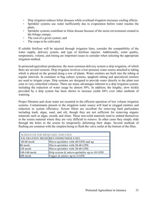 •   Drip irrigation reduces foliar diseases while overhead irrigation increases cooling effects;
   •   Sprinkler systems use water inefficiently due to evaporation before water reaches the
       plant;
   •   Sprinkler systems contribute to foliar disease because of the moist environment created in
       the foliage canopy;
   •   The cost of a given system; and
   •   The crops to be cultivated.

If soluble fertiliser will be injected through irrigation lines, consider the compatibility of the
water supply, delivery system, and type of fertiliser injector. Additionally, water quality,
temperature, volume, and timing are important issues to consider when selecting the appropriate
irrigation method.

In protected agriculture production, the most common delivery system is drip irrigation, of which
there are several versions. Drip irrigation involves a low-pressure water source attached to tubing
which is placed on the ground along a row of plants. Water emitters are built into the tubing at
regular intervals. In container or bag culture systems, spaghetti tubing and specialized emitters
are used to irrigate crops. Drip systems are designed to provide water directly to the plant root
zone in very controlled volumes. There are many advantages inherent to a drip irrigation system,
including the reduction of water usage by almost 50%. In addition, the lengthy, slow trickle
provided by a drip system has been shown to increase yields 84% over other methods of
watering.

Proper filtration and clean water are essential to the efficient operation of low volume irrigation
systems. Contaminants present in the irrigation water source will lead to clogged emitters and
reduction in system efficiency. Screen filters are excellent for removing hard particulates
including trash, algae, sand, and silt, though they are not sufficient for removing organic
materials such as algae, mould, and slime. These non-solid materials tend to embed themselves
in the screen material where they are very difficult to remove. In other cases they simply slide
through the holes in the screen by temporarily deforming their shape. Several methods of
flushing are common with the simplest being to flush the valve outlet at the bottom of the filter.

  SCREEN FILTER MESH SIZE AND USES
  FILTRATION MESH RECOMMENDED USES
  40-60 mesh       Micro-sprinkler with 40 GPH and up
 80 mesh           Micro-sprinkler with 20-40 GPH
 120 mesh          Micro-sprinkler with 20-40 GPH
 140-160 mesh      Drip system & micro-sprinkler up to 10 GPH
 200 mesh          Fogger & mister up to 4 GPH




                                                       Protected Agriculture in Jamaica         31
 