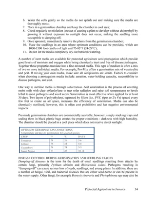 6. Water the cells gently so the media do not splash out and making sure the media are
      thoroughly moist;
   7. Place in a germination chamber and keep the chamber in cool area;
   8. Check regularly so etiolation (the act of causing a plant to develop without chlorophyll by
      growing it without exposure to sunlight does not occur, making the seedling more
      susceptible to damping-off;
   9. Once sprouted, immediately remove the plants from the germination chamber;
   10. Place the seedlings in an area where optimum conditions can be provided, which are
       1000-1500 foot candles of light and 75-85°F (24-29°C);
   11. Do not let the media completely dry out between watering.

A number of inert media are available for protected agriculture seed propagation which provide
good levels of moisture and oxygen while being chemically inert and free of disease pathogens.
Together these properties translate into a fine-textured media. This type of medium is often a mix
of two or more individual media. For example, Pro-Mix offers a germination mix of vermiculite
and peat. If mixing your own media, make sure all components are sterile. Factors to consider
when choosing a propagation media include: aeration, water-holding capacity, susceptibility to
disease pathogens, and cost.

One way to sterilise media is through solarization. Soil solarization is the process of covering
moist soils with clear polyethylene to trap solar radiation and raise soil temperatures to levels
lethal to most pathogens and weed seeds. Solarization is most effective when applied for at least
30 days. Two layers of polyethylene, separated by fillers (i.e., PVC pipes or 2'x 4's) spaced every
few feet to create an air space, increases the efficiency of solarization. Media can also be
chemically sterilised; however, this is often cost prohibitive and has negative environmental
impacts.

Pre-made germination chambers are commercially available; however, simply stacking trays and
sealing them in black plastic bags creates the proper conditions - darkness with high humidity.
The chamber should be placed in a cool place which does not receive direct sunlight.

  OPTIMUM GERMINATION CONDITIONS
  Temperature and days to germination for selected species
  CROP                       °F            °C           DAYS
  Tomatoes                  78           26          3-6
  Lettuce                   76           24          4-8
  Cucumbers                 76           24          3-5
  Sweet Pepper              77           25          10-14

DISEASE CONTROL DURING GERMINATION AND SEEDLING STAGES
Damping-off diseases is the term for the death of small seedlings resulting from attacks by
certain fungi, primarily Pythium ultimim and Rhizoctonia solani. Pathogens resulting in
“damping-off” can cause serious loss of seeds, seedlings, and young plants. In addition, there are
a number of fungal, viral, and bacterial diseases that are either seed-borne or can be present in
the water supply. Other fungi, for example Botrysis cineraria and Phytophthona spp may also be



                                                             Protected Agriculture in Jamaica   34
 