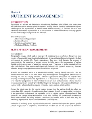 Module 4
NUTRIENT MANAGEMENT
INTRODUCTION
Agriculture is a science and its subjects are not static. Producers must rely on keen observation
and daily interaction with the plants to ensure a healthy harvest. Nutrient management requires
knowledge of the requirements of specific crops and the source(s) of fertiliser that will most
effectively meet those requirements. It is also essential to understand fertiliser delivery systems
and the methods by which you will mix fertiliser.

This module covers:
   1. Plant Nutrient Requirements
   2. Fertiliser Sources
   3. Fertiliser Application Types
   4. Methods of Mixing Fertilisers

PLANT NUTRIENT REQUIREMENTS
METABOLISM
The complex process which leads to plant growth is referred to as metabolism. The grower must
possess a fundamental understanding that plants are living entities and as such, interact with their
environment to sustain life. Plants manufacture their own food through the process of
photosynthesis, the capturing of energy present in light waves, the consumption of carbon
dioxide, and the conversion of water into a simple sugar. This sugar is further metabolised into
other carbohydrates, fats, proteins and other foods; however, this synthesis occurs only if certain
minerals, along with proper environmental conditions, are present.

Minerals are absorbed while in a water-based solution, usually through the roots, and are
translocated to the parts of the plant where they are incorporated during growth. Minerals occur
naturally in soils in varying amounts. Intensive agricultural production can deplete these
naturally-occurring minerals and if production is to be sustained they must be replaced in the
soil. Since the components of many artificial media are inert and contain no soluble minerals,
necessary minerals are initially provided by the grower through the introduction of fertilisers of
various kinds – chemical and/or organic - which the plants are then able to utilize.

Energy the plant uses for the growth process comes from the various foods the plant has
synthesised. This energy is released from the food products through a process called respiration.
In an appropriate environment, the metabolic cycle of energy capture (photosynthesis), food
synthesis, and energy release (respiration) occur, thus enabling life, growth and reproduction.
Since many animals, including humans, cannot survive without plants in their diet, they are
ultimately dependent on the successful metabolic cycle of plants.

From seed to maturity, plants require different amounts for mineral nutrients for optimal growth.
Growth stages such as vegetative, bud initiation and fruit set are all a result of distinctive


                                                       Protected Agriculture in Jamaica          38
 