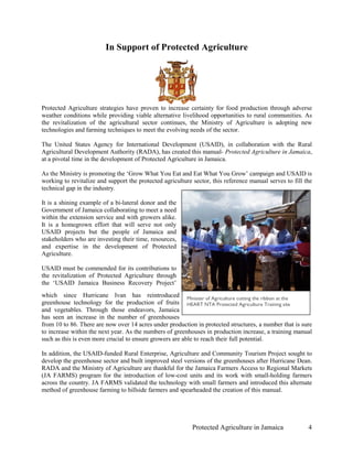 In Support of Protected Agriculture




Protected Agriculture strategies have proven to increase certainty for food production through adverse
weather conditions while providing viable alternative livelihood opportunities to rural communities. As
the revitalization of the agricultural sector continues, the Ministry of Agriculture is adopting new
technologies and farming techniques to meet the evolving needs of the sector.

The United States Agency for International Development (USAID), in collaboration with the Rural
Agricultural Development Authority (RADA), has created this manual- Protected Agriculture in Jamaica,
at a pivotal time in the development of Protected Agriculture in Jamaica.

As the Ministry is promoting the ‘Grow What You Eat and Eat What You Grow’ campaign and USAID is
working to revitalize and support the protected agriculture sector, this reference manual serves to fill the
technical gap in the industry.

It is a shining example of a bi-lateral donor and the
Government of Jamaica collaborating to meet a need
within the extension service and with growers alike.
It is a homegrown effort that will serve not only
USAID projects but the people of Jamaica and
stakeholders who are investing their time, resources,
and expertise in the development of Protected
Agriculture.

USAID must be commended for its contributions to
the revitalization of Protected Agriculture through
the ‘USAID Jamaica Business Recovery Project’
which since Hurricane Ivan has reintroduced Minister of Agriculture cutting the ribbon at the
greenhouse technology for the production of fruits HEART NTA Protected Agriculture Training site
and vegetables. Through those endeavors, Jamaica
has seen an increase in the number of greenhouses
from 10 to 86. There are now over 14 acres under production in protected structures, a number that is sure
to increase within the next year. As the numbers of greenhouses in production increase, a training manual
such as this is even more crucial to ensure growers are able to reach their full potential.

In addition, the USAID-funded Rural Enterprise, Agriculture and Community Tourism Project sought to
develop the greenhouse sector and built improved steel versions of the greenhouses after Hurricane Dean.
RADA and the Ministry of Agriculture are thankful for the Jamaica Farmers Access to Regional Markets
(JA FARMS) program for the introduction of low-cost units and its work with small-holding farmers
across the country. JA FARMS validated the technology with small farmers and introduced this alternate
method of greenhouse farming to hillside farmers and spearheaded the creation of this manual.




                                                            Protected Agriculture in Jamaica              4
 