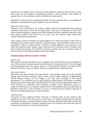 growth but are available from air and water in the quantities needed for plant growth. For this
reason they are not included in pre-packaged fertilisers. Carbon, however, when applied as
organic matter to soil, can make a positive contribution to plant growth.

Regardless of which mineral is required for growth, each one mentioned above, in its appropriate
proportion, is absolutely necessary for plants to survive and thrive.

ORGANIC FERTILISER
Compost can be comprised of any organic material which has decomposed under managed
conditions which cause or allow for the compost pile to heat up to a temperature at which weed
seeds and many pathogenic organisms are killed. Minerals from the composted material are then
more readily available when mixed into or on top of the soil. Properly made compost also
contains beneficial microorganisms.

Fresh, organic sources of minerals are usually applied over a period of months or years. Prior to
planting the crop, natural organic materials, including manure, must decompose in the soil or be
composted in order to release minerals. Compost is usually applied to crops growing in soil
rather than artificial media. Organic sources tend not to have consistent levels of minerals from
batch to batch and manures from different livestock or poultry can vary in mineral content as
well, mostly due to the feeding methods used for the animals.

FERTILISER APPLICATION TYPES
PRE-PLANT
Both organic and chemical fertiliser can be applied to the growth medium prior to planting the
crop. This “pre-plant” method requires that the fertiliser be worked into the soil. This will trigger
the decomposition process for organic matter or, if using chemical fertiliser, will allow the dry
chemical to dissolve in the soil solution. Rarely are liquid fertilisers applied pre-plant.

FOLIAR FEEDING
Plant leaves and stems absorb water and nutrients, and exchange oxygen and carbon dioxide
through small pore-like openings called stomata. Foliar feeding, spraying an appropriately
diluted fertiliser solution over the foliage of the crop, takes advantage of this natural
phenomenon. It is an efficient way to apply fertiliser to plants because the fertiliser is absorbed
directly by the plant canopy rather than absorbed by the roots and later translocated to the leaves.
Foliar feeding is an especially useful technique to quickly correct deficiencies (such as a
magnesium deficiency) or to introduce nutrients that do not translocate inside the plant (such as
phosphorus and iron). A note of caution: it is easy to overfeed using this method, especially in
the case of multiple applications in a short timeframe.

FERTIGATION
Fertigation involves applying fertiliser dissolved in irrigation water at each watering. This
method can be used with crops grown in soil beds or in artificial media growing systems.
Fertigation provides an accurate method to deliver nutrients while providing labour savings and
consistency in distribution. A properly managed system will eliminate waste and reduce run-off,
thereby diminishing adverse environmental impacts.


                                                        Protected Agriculture in Jamaica          40
 