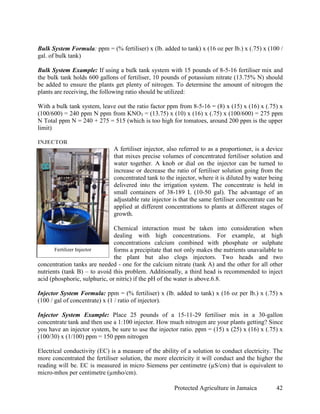 Bulk System Formula: ppm = (% fertiliser) x (lb. added to tank) x (16 oz per lb.) x (.75) x (100 /
gal. of bulk tank)

Bulk System Example: If using a bulk tank system with 15 pounds of 8-5-16 fertiliser mix and
the bulk tank holds 600 gallons of fertiliser, 10 pounds of potassium nitrate (13.75% N) should
be added to ensure the plants get plenty of nitrogen. To determine the amount of nitrogen the
plants are receiving, the following ratio should be utilized:

With a bulk tank system, leave out the ratio factor ppm from 8-5-16 = (8) x (15) x (16) x (.75) x
(100/600) = 240 ppm N ppm from KNO3 = (13.75) x (10) x (16) x (.75) x (100/600) = 275 ppm
N Total ppm N = 240 + 275 = 515 (which is too high for tomatoes, around 200 ppm is the upper
limit)

INJECTOR
                              A fertiliser injector, also referred to as a proportioner, is a device
                              that mixes precise volumes of concentrated fertiliser solution and
                              water together. A knob or dial on the injector can be turned to
                              increase or decrease the ratio of fertiliser solution going from the
                              concentrated tank to the injector, where it is diluted by water being
                              delivered into the irrigation system. The concentrate is held in
                              small containers of 38-189 L (10-50 gal). The advantage of an
                              adjustable rate injector is that the same fertiliser concentrate can be
                              applied at different concentrations to plants at different stages of
                              growth.

                               Chemical interaction must be taken into consideration when
                               dealing with high concentrations. For example, at high
                               concentrations calcium combined with phosphate or sulphate
       Fertilizer Injector     forms a precipitate that not only makes the nutrients unavailable to
                               the plant but also clogs injectors. Two heads and two
concentration tanks are needed - one for the calcium nitrate (tank A) and the other for all other
nutrients (tank B) – to avoid this problem. Additionally, a third head is recommended to inject
acid (phosphoric, sulphuric, or nitric) if the pH of the water is above.6.8.

Injector System Formula: ppm = (% fertiliser) x (lb. added to tank) x (16 oz per lb.) x (.75) x
(100 / gal of concentrate) x (1 / ratio of injector).

Injector System Example: Place 25 pounds of a 15-11-29 fertiliser mix in a 30-gallon
concentrate tank and then use a 1:100 injector. How much nitrogen are your plants getting? Since
you have an injector system, be sure to use the injector ratio. ppm = (15) x (25) x (16) x (.75) x
(100/30) x (1/100) ppm = 150 ppm nitrogen

Electrical conductivity (EC) is a measure of the ability of a solution to conduct electricity. The
more concentrated the fertiliser solution, the more electricity it will conduct and the higher the
reading will be. EC is measured in micro Siemens per centimetre (µS/cm) that is equivalent to
micro-mhos per centimetre (µmho/cm).

                                                       Protected Agriculture in Jamaica           42
 