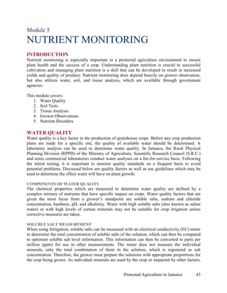 Module 5
NUTRIENT MONITORING
INTRODUCTION
Nutrient monitoring is especially important in a protected agriculture environment to ensure
plant health and the success of a crop. Understanding plant nutrition is crucial to successful
cultivation and managing plant nutrition is a skill that can be developed to result in increased
yields and quality of produce. Nutrient monitoring does depend heavily on grower observation,
but also utilizes water, soil, and tissue analysis, which are available through government
agencies.

This module covers:
   1. Water Quality
   2. Soil Tests
   3. Tissue Analysis
   4. Grower Observations
   5. Nutrient Disorders

WATER QUALITY
Water quality is a key factor in the production of greenhouse crops. Before any crop production
plans are made for a specific site, the quality of available water should be determined. A
laboratory analysis can be used to determine water quality. In Jamaica, the Rural Physical
Planning Division (RPPD) of the Ministry of Agriculture, Scientific Research Council (S.R.C.)
and some commercial laboratories conduct water analyses on a fee-for-service basis. Following
the initial testing, it is important to monitor quality standards on a frequent basis to avoid
potential problems. Discussed below are quality factors as well as use guidelines which may be
used to determine the effect water will have on plant growth.

COMPONENTS OF WATER QUALITY
The chemical properties which are measured to determine water quality are defined by a
complex mixture of nutrients that have specific impact on crops. Water quality factors that are
given the most focus from a grower’s standpoint are soluble salts, sodium and chloride
concentration, hardness, pH, and alkalinity. Water with high soluble salts (also known as saline
water) or with high levels of certain minerals may not be suitable for crop irrigation unless
corrective measures are taken.

SOLUBLE SALT MEASUREMENT
When using fertigation, soluble salts can be measured with an electrical conductivity (EC) meter
to determine the total concentration of soluble salts of the solution, which can then be compared
to optimum soluble salt level information. This information can then be converted to parts per
million (ppm) for use in other measurements. The meter does not measure the individual
minerals, only the total combination of them in the solution, which is registered as salt
concentration. Therefore, the grower must prepare the solutions with appropriate proportions for
the crop being grown. As individual minerals are used by the crop or impacted by other factors,


                                                      Protected Agriculture in Jamaica        43
 