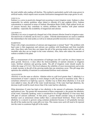 the total soluble salts reading will decline. This method is particularly useful with crops grown in
artificial media, which require more accurate fertilization management than crops grown in soil.

SODIUM (Na)
Sodium is a cation (a positively charged ion) occurring in most irrigation water. Sodium is often
responsible for salinity problems when linked to chloride (Cl) and sulphide (SO4). Sodium
concentration is expressed in terms of Sodium Absorption Rates (SAR). High sodium levels are
of concern because they contribute to salinity problems that interfere with plant nutrient
availability - especially the availability of magnesium and calcium.

CHLORIDE (Cl)
Chloride is an anion (a negatively charged ion) of the element chlorine found in irrigation water.
Elevated levels of chloride can be toxic to a plant. Chloride determinations are used to establish
the relationship to the total acidity as well as to indicate possible toxicities to sensitive crops.

HARDNESS
Water with a high concentration of calcium and magnesium is termed “hard.” The problem with
hard water is that magnesium and calcium can combine with bicarbonate and form insoluble
salts. Once these salts form they can impact the pH of the growing media (not the water pH- as
insoluble salts they are no longer in the water solution). Also, these salts reduce the amount of
sodium available to the plant.

pH
PH is a measurement of the concentration of hydrogen ions (H+) and has no direct impact on
plant growth. However, it does affect the form/availability of nutrient elements in irrigation
water, fertiliser solutions and growing media. The pH of irrigation water should usually be
within the range of 5.2-6.8. This level enhances the solubility of most micronutrients and avoids
a steady increase in the pH of the growing media that can sometimes occur. This pH range also
optimises the solubility of nutrients in concentrated fertiliser stock solutions.

ALKALINITY
Alkalinity is not the same as alkaline. Alkaline refers to a pH level greater than 7; alkalinity is a
measurement of water’s capacity to resist changes in pH, the power to neutralize acids. This is
sometimes referred to as buffering capacity. Another way to think about alkalinity is if an acid
were added to water, the pH of the water would decrease. If the water had high alkalinity, the
decrease in pH would be much slower than if the water had low alkalinity.

What determines if water has high or low alkalinity is the amount of carbonates, bicarbonates
and hydroxyl ions. The greater the measurement of these compounds is, the greater the alkalinity
of the water. Generally speaking, water is considered to be of high alkalinity if it has more than
100 ppm of calcium carbonate. At that point, a grower should consider using an acid-based
fertiliser such as ammonium nitrate (rather than a calcium-based fertiliser). Water with high
alkalinity is a concern to growers using container production because it will gradually increase
the pH of the media (not the water pH) over time. This means more acid will need to be injected
into the water to counteract high pH in the media.




                                                        Protected Agriculture in Jamaica          44
 
