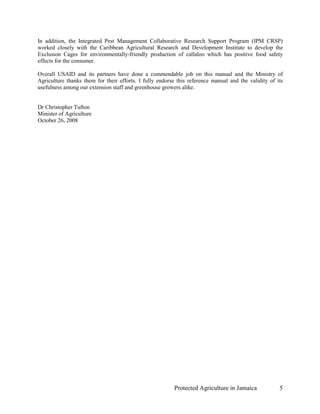 In addition, the Integrated Pest Management Collaborative Research Support Program (IPM CRSP)
worked closely with the Caribbean Agricultural Research and Development Institute to develop the
Exclusion Cages for environmentally-friendly production of callaloo which has positive food safety
effects for the consumer.

Overall USAID and its partners have done a commendable job on this manual and the Ministry of
Agriculture thanks them for their efforts. I fully endorse this reference manual and the validity of its
usefulness among our extension staff and greenhouse growers alike.


Dr Christopher Tufton
Minister of Agriculture
October 26, 2008




                                                         Protected Agriculture in Jamaica             5
 