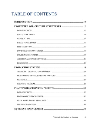TABLE OF CONTENTS
 INTRODUCTION ............................................................................................10

 PROTECTED AGRICULTURE STRUCTURES ....................................... 12
     INTRODUCTION .............................................................................................................12

     STRUCTURE TYPES .......................................................................................................13

     VENTILATION .................................................................................................................15

     STRUCTURAL LOADS ...................................................................................................16

     SITE SELECTION ............................................................................................................16

     CONSTRUCTION MATERIALS .....................................................................................18

     COVERING MATERIALS ...............................................................................................19

     ADDITIONAL CONSIDERATIONS ...............................................................................21

     RESOURCES ....................................................................................................................23

 PRODUCTION SYSTEMS ............................................................................. 24
     THE PLANT GROWING ENVIRONMENT ...................................................................24

     MONITORING ENVIRONMENTAL FACTORS ...........................................................26

     RESOURCE.......................................................................................................................28

     GROWING MEDIUM.......................................................................................................28

 PLANT PRODUCTION COMPONENTS .....................................................32
     INTRODUCTION .............................................................................................................32

     PROPAGATION TECHNIQUES .....................................................................................32

     CROP AND VARIETY SELECTION ..............................................................................33

     SEED PROPAGATION ....................................................................................................33

 NUTRIENT MANAGEMENT ........................................................................ 38


                                                                        Protected Agriculture in Jamaica                            6
 