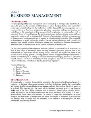 Module 7

BUSINESS MANAGEMENT
INTRODUCTION
The concept of good business management can be summed up as having a solid plan to reach a
reasonable goal and the resources and knowledge to act on that plan. In this case, successfully
producing a crop and selling it to the market for a profit is the goal. Business management can be
considered to have five basic components: planning, organizing, leading, coordinating, and
controlling. In this module, the widely recognized tool for planning - a business plan - will be
presented. Types of record keeping that aid in organization and coordination across different
aspects of a business will be distinguished. This type of coordination will lead to easier control
of the decisions a business should take to manage an operation that is profitable. Also included is
an introduction to credit options in Jamaica, current market information, and external web
resources that provide detailed information, advice, and templates for business management
documents such as business plans, record keeping, and financial applications.

For the Rural Agricultural Development Authority (RADA) extension officer, it is necessary to
have a wide range of knowledge when assisting protected agriculture growers. Just as the
environment and agriculture are inextricably linked, economics has significant effect on the
success of small holding growers. Assisting growers who are using protected agriculture to turn a
profit is an important part of helping to avoid environmentally damaging practices of agriculture
around Jamaica. The RADA marketing division can play a key role in assisting extension
officers with business related issues that the grower may experience.

This module covers:
   1. Business Plans
   2. Credit
   3. Types of Records
   4. Market Information
   5. Resources

BUSINESS PLANS
A business plan is a written document that summarizes the operational and financial goals of a
business – in this case a farm using protected agriculture techniques. Ideally, the business plan
will contain detailed plans and budgets that act as a roadmap, showing how the objectives are to
be realized. The plan describes the nature of the business, marketing strategy, and financial
background of the farm. While a business plan is commonly thought of as a crucial tool for
banks, stockholders and investors to determine the status and future of a venture, it is also a
beneficial tool for the owner of a business. The process of preparing a business plan can reveal
strengths and weaknesses of an operation and allow for analysis of a business in a methodical
and strategic way. Although there are variations to the format of a business plan, the basic
components are generally the same.




                                                       Protected Agriculture in Jamaica         67
 
