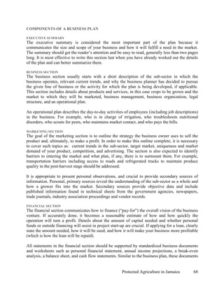 COMPONENTS OF A BUSINESS PLAN

EXECUTIVE SUMMARY
The executive summary is considered the most important part of the plan because it
communicates the size and scope of your business and how it will fulfill a need in the market.
The summary should get the reader’s attention and be easy to read, generally less than two pages
long. It is most effective to write this section last when you have already worked out the details
of the plan and can better summarize them.

BUSINESS SECTION
The business section usually starts with a short description of the sub-sector in which the
business operates, relevant current trends, and why the business planner has decided to pursue
the given line of business or the activity for which the plan is being developed, if applicable.
This section includes details about products and services, in this case crops to be grown and the
market to which they will be marketed, business management, business organization, legal
structure, and an operational plan.

An operational plan describes the day-to-day activities of employees (including job descriptions)
in the business. For example, who is in charge of irrigation, who troubleshoots nutritional
disorders, who scouts for pests, who maintains market contact, and who pays the bills.

MARKETING SECTION
The goal of the marketing section is to outline the strategy the business owner uses to sell the
product and, ultimately, to make a profit. In order to make this outline complete, it is necessary
to cover such topics as: current trends in the sub-sector, target market, uniqueness and market
demand of your product, competition, and advertising. The section is also expected to identify
barriers to entering the market and what plan, if any, there is to surmount them. For example,
transportation barriers including access to roads and refrigerated trucks to maintain produce
quality in the post-harvest stage should be addressed.

It is appropriate to present personal observations, and crucial to provide secondary sources of
information. Personal, primary sources reveal the understanding of the sub-sector as a whole and
how a grower fits into the market. Secondary sources provide objective data and include
published information found in technical sheets from the government agencies, newspapers,
trade journals, industry association proceedings and vendor records.

FINANCIAL SECTION
The financial section communicates how to finance (“pay-for”) the overall vision of the business
venture. If accurately done, it becomes a reasonable estimate of how and how quickly the
operation will turn a profit. Details about the amount of capital needed and whether personal
funds or outside financing will assist in project start-up are crucial. If applying for a loan, clearly
state the amount needed, how it will be used, and how it will make your business more profitable
(which is how the loan will be repaid).

All statements in the financial section should be supported by standardized business documents
and worksheets such as personal financial statement, annual income projections, a break-even
analysis, a balance sheet, and cash flow statements. Similar to the business plan, these documents


                                                         Protected Agriculture in Jamaica           68
 