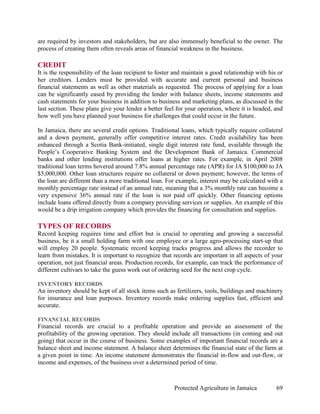 are required by investors and stakeholders, but are also immensely beneficial to the owner. The
process of creating them often reveals areas of financial weakness in the business.

CREDIT
It is the responsibility of the loan recipient to foster and maintain a good relationship with his or
her creditors. Lenders must be provided with accurate and current personal and business
financial statements as well as other materials as requested. The process of applying for a loan
can be significantly eased by providing the lender with balance sheets, income statements and
cash statements for your business in addition to business and marketing plans, as discussed in the
last section. These plans give your lender a better feel for your operation, where it is headed, and
how well you have planned your business for challenges that could occur in the future.

In Jamaica, there are several credit options. Traditional loans, which typically require collateral
and a down payment, generally offer competitive interest rates. Credit availability has been
enhanced through a Scotia Bank-initiated, single digit interest rate fund, available through the
People’s Cooperative Banking System and the Development Bank of Jamaica. Commercial
banks and other lending institutions offer loans at higher rates. For example, in April 2008
traditional loan terms hovered around 7.8% annual percentage rate (APR) for JA $100,000 to JA
$5,000,000. Other loan structures require no collateral or down payment; however, the terms of
the loan are different than a more traditional loan. For example, interest may be calculated with a
monthly percentage rate instead of an annual rate, meaning that a 3% monthly rate can become a
very expensive 36% annual rate if the loan is not paid off quickly. Other financing options
include loans offered directly from a company providing services or supplies. An example of this
would be a drip irrigation company which provides the financing for consultation and supplies.

TYPES OF RECORDS
Record keeping requires time and effort but is crucial to operating and growing a successful
business, be it a small holding farm with one employee or a large agro-processing start-up that
will employ 20 people. Systematic record keeping tracks progress and allows the recorder to
learn from mistakes. It is important to recognize that records are important in all aspects of your
operation, not just financial areas. Production records, for example, can track the performance of
different cultivars to take the guess work out of ordering seed for the next crop cycle.

INVENTORY RECORDS
An inventory should be kept of all stock items such as fertilizers, tools, buildings and machinery
for insurance and loan purposes. Inventory records make ordering supplies fast, efficient and
accurate.

FINANCIAL RECORDS
Financial records are crucial to a profitable operation and provide an assessment of the
profitability of the growing operation. They should include all transactions (in coming and out
going) that occur in the course of business. Some examples of important financial records are a
balance sheet and income statement. A balance sheet determines the financial state of the farm at
a given point in time. An income statement demonstrates the financial in-flow and out-flow, or
income and expenses, of the business over a determined period of time.



                                                        Protected Agriculture in Jamaica          69
 