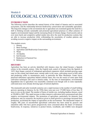 Module 8
ECOLOGICAL CONSERVATION
INTRODUCTION
The following section describes the natural history of the island of Jamaica and its associated
ecosystems, and the relationship between biodiversity conservation and sustainable agriculture.
The long-term changes in the environment due to agriculture are examined against the need for a
shift in thinking towards sustainable and protected agricultural practices to offset centuries of
negative environmental impact and the increasing threat of climate change. Food security and an
ever more harsh and competitive global market also drive the need for production systems that
are able to increase production while withstanding the uncertainty of weather patterns and
avoiding excessive negative impact on the surrounding environment.

This module covers:
   1. History
   2. Basic Ecology
   3. Agriculture and Biodiversity Conservation
   4. Water
   5. Air Quality
   6. Soil Erosion
   7. Reduction in Chemical Use
   8. References

HISTORY
Agriculture has been an activity identified with Jamaica since the island became a Spanish
colony in the sixteenth century. After the English took control of Jamaica from the Spanish in
1655, there began a period of widespread agricultural expansion which included growing sugar
cane on flat coastal and inland areas, raising cattle in dry areas, cultivating cocoa in hilly areas
and producing coffee in mountainous areas, in particular the Blue Mountains. Estate slaves
practiced subsistence agriculture behind colonial states; this was the source of some open field
cultivation techniques still used in Jamaica today. At the time of emancipation, environmental
degradation due to agriculture was reasonably contained even though soils in some repeatedly
cultivated areas were already showing signs of nutrient depletion.

The nineteenth and early twentieth centuries saw a rapid increase in the number of small holding
growers operating in Jamaica; by the 1950s there were just over 173,000 farms of less than 10
acres in size on the island. The number of farms of similar size, including landless farmers, stood
at 220,000 in 2007. This rapid increase in labor intensive cultivation led to pronounced and often
negative environmental impacts. The promotion of agriculture, particularly for domestic food
production, and, by extension, the incentives given to small growers to encourage increased farm
production, accelerated the impact of agriculture on the environment. The detrimental impact of
roughly 300 years of uncontrolled agricultural cultivation has been noted by growers and
naturalists alike who have grown progressively more concerned about the future of Jamaican
biodiversity. In response, initiatives to protect forests, woodlands, and wildlife were designed


                                                       Protected Agriculture in Jamaica          75
 