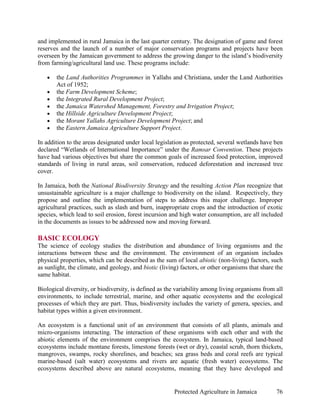 and implemented in rural Jamaica in the last quarter century. The designation of game and forest
reserves and the launch of a number of major conservation programs and projects have been
overseen by the Jamaican government to address the growing danger to the island’s biodiversity
from farming/agricultural land use. These programs include:

   •   the Land Authorities Programmes in Yallahs and Christiana, under the Land Authorities
       Act of 1952;
   •   the Farm Development Scheme;
   •   the Integrated Rural Development Project;
   •   the Jamaica Watershed Management, Forestry and Irrigation Project;
   •   the Hillside Agriculture Development Project;
   •   the Morant Yallahs Agriculture Development Project; and
   •   the Eastern Jamaica Agriculture Support Project.

In addition to the areas designated under local legislation as protected, several wetlands have ben
declared “Wetlands of International Importance” under the Ramsar Convention. These projects
have had various objectives but share the common goals of increased food protection, improved
standards of living in rural areas, soil conservation, reduced deforestation and increased tree
cover.

In Jamaica, both the National Biodiversity Strategy and the resulting Action Plan recognize that
unsustainable agriculture is a major challenge to biodiversity on the island. Respectively, they
propose and outline the implementation of steps to address this major challenge. Improper
agricultural practices, such as slash and burn, inappropriate crops and the introduction of exotic
species, which lead to soil erosion, forest incursion and high water consumption, are all included
in the documents as issues to be addressed now and moving forward.

BASIC ECOLOGY
The science of ecology studies the distribution and abundance of living organisms and the
interactions between these and the environment. The environment of an organism includes
physical properties, which can be described as the sum of local abiotic (non-living) factors, such
as sunlight, the climate, and geology, and biotic (living) factors, or other organisms that share the
same habitat.

Biological diversity, or biodiversity, is defined as the variability among living organisms from all
environments, to include terrestrial, marine, and other aquatic ecosystems and the ecological
processes of which they are part. Thus, biodiversity includes the variety of genera, species, and
habitat types within a given environment.

An ecosystem is a functional unit of an environment that consists of all plants, animals and
micro-organisms interacting. The interaction of these organisms with each other and with the
abiotic elements of the environment comprises the ecosystem. In Jamaica, typical land-based
ecosystems include montane forests, limestone forests (wet or dry), coastal scrub, thorn thickets,
mangroves, swamps, rocky shorelines, and beaches; sea grass beds and coral reefs are typical
marine-based (salt water) ecosystems and rivers are aquatic (fresh water) ecosystems. The
ecosystems described above are natural ecosystems, meaning that they have developed and


                                                        Protected Agriculture in Jamaica          76
 