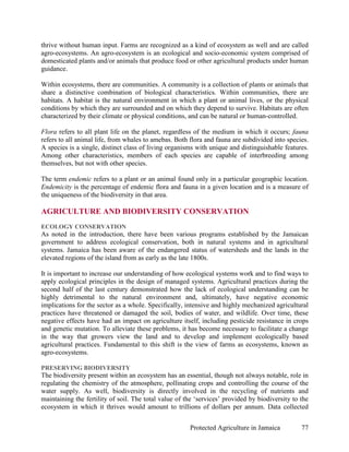thrive without human input. Farms are recognized as a kind of ecosystem as well and are called
agro-ecosystems. An agro-ecosystem is an ecological and socio-economic system comprised of
domesticated plants and/or animals that produce food or other agricultural products under human
guidance.

Within ecosystems, there are communities. A community is a collection of plants or animals that
share a distinctive combination of biological characteristics. Within communities, there are
habitats. A habitat is the natural environment in which a plant or animal lives, or the physical
conditions by which they are surrounded and on which they depend to survive. Habitats are often
characterized by their climate or physical conditions, and can be natural or human-controlled.

Flora refers to all plant life on the planet, regardless of the medium in which it occurs; fauna
refers to all animal life, from whales to amebas. Both flora and fauna are subdivided into species.
A species is a single, distinct class of living organisms with unique and distinguishable features.
Among other characteristics, members of each species are capable of interbreeding among
themselves, but not with other species.

The term endemic refers to a plant or an animal found only in a particular geographic location.
Endemicity is the percentage of endemic flora and fauna in a given location and is a measure of
the uniqueness of the biodiversity in that area.

AGRICULTURE AND BIODIVERSITY CONSERVATION
ECOLOGY CONSERVATION
As noted in the introduction, there have been various programs established by the Jamaican
government to address ecological conservation, both in natural systems and in agricultural
systems. Jamaica has been aware of the endangered status of watersheds and the lands in the
elevated regions of the island from as early as the late 1800s.

It is important to increase our understanding of how ecological systems work and to find ways to
apply ecological principles in the design of managed systems. Agricultural practices during the
second half of the last century demonstrated how the lack of ecological understanding can be
highly detrimental to the natural environment and, ultimately, have negative economic
implications for the sector as a whole. Specifically, intensive and highly mechanized agricultural
practices have threatened or damaged the soil, bodies of water, and wildlife. Over time, these
negative effects have had an impact on agriculture itself, including pesticide resistance in crops
and genetic mutation. To alleviate these problems, it has become necessary to facilitate a change
in the way that growers view the land and to develop and implement ecologically based
agricultural practices. Fundamental to this shift is the view of farms as ecosystems, known as
agro-ecosystems.

PRESERVING BIODIVERSITY
The biodiversity present within an ecosystem has an essential, though not always notable, role in
regulating the chemistry of the atmosphere, pollinating crops and controlling the course of the
water supply. As well, biodiversity is directly involved in the recycling of nutrients and
maintaining the fertility of soil. The total value of the ‘services’ provided by biodiversity to the
ecosystem in which it thrives would amount to trillions of dollars per annum. Data collected


                                                       Protected Agriculture in Jamaica          77
 