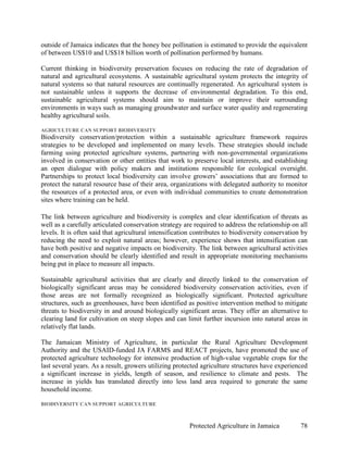 outside of Jamaica indicates that the honey bee pollination is estimated to provide the equivalent
of between US$10 and US$18 billion worth of pollination performed by humans.

Current thinking in biodiversity preservation focuses on reducing the rate of degradation of
natural and agricultural ecosystems. A sustainable agricultural system protects the integrity of
natural systems so that natural resources are continually regenerated. An agricultural system is
not sustainable unless it supports the decrease of environmental degradation. To this end,
sustainable agricultural systems should aim to maintain or improve their surrounding
environments in ways such as managing groundwater and surface water quality and regenerating
healthy agricultural soils.

AGRICULTURE CAN SUPPORT BIODIVERSITY
Biodiversity conservation/protection within a sustainable agriculture framework requires
strategies to be developed and implemented on many levels. These strategies should include
farming using protected agriculture systems, partnering with non-governmental organizations
involved in conservation or other entities that work to preserve local interests, and establishing
an open dialogue with policy makers and institutions responsible for ecological oversight.
Partnerships to protect local biodiversity can involve growers’ associations that are formed to
protect the natural resource base of their area, organizations with delegated authority to monitor
the resources of a protected area, or even with individual communities to create demonstration
sites where training can be held.

The link between agriculture and biodiversity is complex and clear identification of threats as
well as a carefully articulated conservation strategy are required to address the relationship on all
levels. It is often said that agricultural intensification contributes to biodiversity conservation by
reducing the need to exploit natural areas; however, experience shows that intensification can
have both positive and negative impacts on biodiversity. The link between agricultural activities
and conservation should be clearly identified and result in appropriate monitoring mechanisms
being put in place to measure all impacts.

Sustainable agricultural activities that are clearly and directly linked to the conservation of
biologically significant areas may be considered biodiversity conservation activities, even if
those areas are not formally recognized as biologically significant. Protected agriculture
structures, such as greenhouses, have been identified as positive intervention method to mitigate
threats to biodiversity in and around biologically significant areas. They offer an alternative to
clearing land for cultivation on steep slopes and can limit further incursion into natural areas in
relatively flat lands.

The Jamaican Ministry of Agriculture, in particular the Rural Agriculture Development
Authority and the USAID-funded JA FARMS and REACT projects, have promoted the use of
protected agriculture technology for intensive production of high-value vegetable crops for the
last several years. As a result, growers utilizing protected agriculture structures have experienced
a significant increase in yields, length of season, and resilience to climate and pests. The
increase in yields has translated directly into less land area required to generate the same
household income.

BIODIVERSITY CAN SUPPORT AGRICULTURE



                                                        Protected Agriculture in Jamaica           78
 