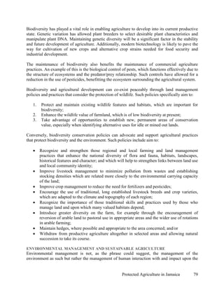 Biodiversity has played a vital role in enabling agriculture to develop into its current productive
state. Genetic variation has allowed plant breeders to select desirable plant characteristics and
manipulate plant DNA. Maintaining genetic diversity will be a significant factor in the stability
and future development of agriculture. Additionally, modern biotechnology is likely to pave the
way for cultivation of new crops and alternative crop strains needed for food security and
industrial development.

The maintenance of biodiversity also benefits the maintenance of commercial agriculture
practices. An example of this is the biological control of pests, which functions effectively due to
the structure of ecosystems and the predator/prey relationship. Such controls have allowed for a
reduction in the use of pesticides, benefitting the ecosystem surrounding the agricultural system.

Biodiversity and agricultural development can co-exist peaceably through land management
policies and practices that consider the protection of wildlife. Such policies specifically aim to:

   1.   Protect and maintain existing wildlife features and habitats, which are important for
        biodiversity;
   2.   Enhance the wildlife value of farmland, which is of low biodiversity at present;
   3.   Take advantage of opportunities to establish new, permanent areas of conservation
        value, especially when identifying alternative uses for idle or mined out lands.

Conversely, biodiversity conservation policies can advocate and support agricultural practices
that protect biodiversity and the environment. Such policies include aim to:

   •    Recognize and strengthen those regional and local farming and land management
        practices that enhance the national diversity of flora and fauna, habitats, landscapes,
        historical features and character; and which will help to strengthen links between land use
        and local community identity;
   •    Improve livestock management to minimize pollution from wastes and establishing
        stocking densities which are related more closely to the environmental carrying capacity
        of the land;
   •    Improve crop management to reduce the need for fertilizers and pesticides;
   •    Encourage the use of traditional, long established livestock breeds and crop varieties,
        which are adapted to the climate and topography of each region;
   •    Recognize the importance of those traditional skills and practices used by those who
        manage land and upon which many valued habitats depend;
   •    Introduce greater diversity on the farm, for example through the encouragement of
        reversion of arable land to pastoral use in appropriate areas and the wider use of rotations
        in arable farming;
   •    Maintain hedges, where possible and appropriate to the area concerned; and/or
   •    Withdraw from productive agriculture altogether in selected areas and allowing natural
        succession to take its course.

ENVIRONMENTAL MANAGEMENT AND SUSTAINABLE AGRICULTURE
Environmental management is not, as the phrase could suggest, the management of the
environment as such but rather the management of human interaction with and impact upon the


                                                       Protected Agriculture in Jamaica          79
 