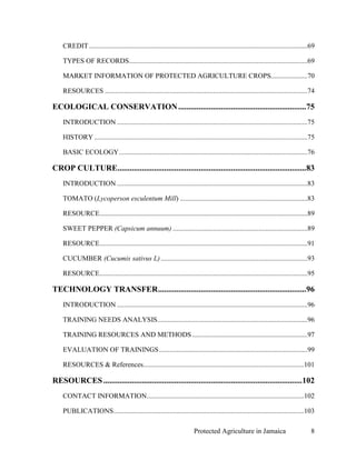 CREDIT .............................................................................................................................69

    TYPES OF RECORDS ......................................................................................................69

    MARKET INFORMATION OF PROTECTED AGRICULTURE CROPS.....................70

    RESOURCES ....................................................................................................................74

ECOLOGICAL CONSERVATION ...............................................................75
    INTRODUCTION .............................................................................................................75

    HISTORY ..........................................................................................................................75

    BASIC ECOLOGY ............................................................................................................76

CROP CULTURE.............................................................................................83
    INTRODUCTION .............................................................................................................83

    TOMATO (Lycoperson esculentum Mill) .........................................................................83

    RESOURCE.......................................................................................................................89

    SWEET PEPPER (Capsicum annuum) .............................................................................89

    RESOURCE.......................................................................................................................91

    CUCUMBER (Cucumis sativus L) ....................................................................................93

    RESOURCE.......................................................................................................................95

TECHNOLOGY TRANSFER ......................................................................... 96
    INTRODUCTION .............................................................................................................96

    TRAINING NEEDS ANALYSIS......................................................................................96

    TRAINING RESOURCES AND METHODS ..................................................................97

    EVALUATION OF TRAININGS .....................................................................................99

    RESOURCES & References............................................................................................101

RESOURCES .................................................................................................. 102
    CONTACT INFORMATION..........................................................................................102

    PUBLICATIONS .............................................................................................................103

                                                                         Protected Agriculture in Jamaica                               8
 