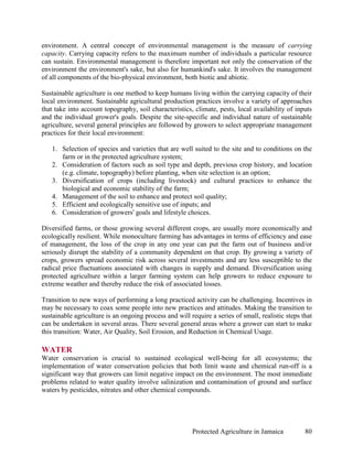 environment. A central concept of environmental management is the measure of carrying
capacity. Carrying capacity refers to the maximum number of individuals a particular resource
can sustain. Environmental management is therefore important not only the conservation of the
environment the environment's sake, but also for humankind's sake. It involves the management
of all components of the bio-physical environment, both biotic and abiotic.

Sustainable agriculture is one method to keep humans living within the carrying capacity of their
local environment. Sustainable agricultural production practices involve a variety of approaches
that take into account topography, soil characteristics, climate, pests, local availability of inputs
and the individual grower's goals. Despite the site-specific and individual nature of sustainable
agriculture, several general principles are followed by growers to select appropriate management
practices for their local environment:

   1. Selection of species and varieties that are well suited to the site and to conditions on the
      farm or in the protected agriculture system;
   2. Consideration of factors such as soil type and depth, previous crop history, and location
      (e.g. climate, topography) before planting, when site selection is an option;
   3. Diversification of crops (including livestock) and cultural practices to enhance the
      biological and economic stability of the farm;
   4. Management of the soil to enhance and protect soil quality;
   5. Efficient and ecologically sensitive use of inputs; and
   6. Consideration of growers' goals and lifestyle choices.

Diversified farms, or those growing several different crops, are usually more economically and
ecologically resilient. While monoculture farming has advantages in terms of efficiency and ease
of management, the loss of the crop in any one year can put the farm out of business and/or
seriously disrupt the stability of a community dependent on that crop. By growing a variety of
crops, growers spread economic risk across several investments and are less susceptible to the
radical price fluctuations associated with changes in supply and demand. Diversification using
protected agriculture within a larger farming system can help growers to reduce exposure to
extreme weather and thereby reduce the risk of associated losses.

Transition to new ways of performing a long practiced activity can be challenging. Incentives in
may be necessary to coax some people into new practices and attitudes. Making the transition to
sustainable agriculture is an ongoing process and will require a series of small, realistic steps that
can be undertaken in several areas. There several general areas where a grower can start to make
this transition: Water, Air Quality, Soil Erosion, and Reduction in Chemical Usage.

WATER
Water conservation is crucial to sustained ecological well-being for all ecosystems; the
implementation of water conservation policies that both limit waste and chemical run-off is a
significant way that growers can limit negative impact on the environment. The most immediate
problems related to water quality involve salinization and contamination of ground and surface
waters by pesticides, nitrates and other chemical compounds.




                                                        Protected Agriculture in Jamaica           80
 