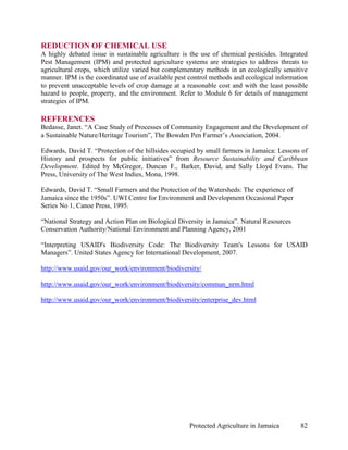 REDUCTION OF CHEMICAL USE
A highly debated issue in sustainable agriculture is the use of chemical pesticides. Integrated
Pest Management (IPM) and protected agriculture systems are strategies to address threats to
agricultural crops, which utilize varied but complementary methods in an ecologically sensitive
manner. IPM is the coordinated use of available pest control methods and ecological information
to prevent unacceptable levels of crop damage at a reasonable cost and with the least possible
hazard to people, property, and the environment. Refer to Module 6 for details of management
strategies of IPM.

REFERENCES
Bedasse, Janet. “A Case Study of Processes of Community Engagement and the Development of
a Sustainable Nature/Heritage Tourism”, The Bowden Pen Farmer’s Association, 2004.

Edwards, David T. “Protection of the hillsides occupied by small farmers in Jamaica: Lessons of
History and prospects for public initiatives” from Resource Sustainability and Caribbean
Development. Edited by McGregor, Duncan F., Barker, David, and Sally Lloyd Evans. The
Press, University of The West Indies, Mona, 1998.

Edwards, David T. “Small Farmers and the Protection of the Watersheds: The experience of
Jamaica since the 1950s”. UWI Centre for Environment and Development Occasional Paper
Series No 1, Canoe Press, 1995.

“National Strategy and Action Plan on Biological Diversity in Jamaica”. Natural Resources
Conservation Authority/National Environment and Planning Agency, 2001

“Interpreting USAID's Biodiversity Code: The Biodiversity Team's Lessons for USAID
Managers”. United States Agency for International Development, 2007.

http://www.usaid.gov/our_work/environment/biodiversity/

http://www.usaid.gov/our_work/environment/biodiversity/commun_nrm.html

http://www.usaid.gov/our_work/environment/biodiversity/enterprise_dev.html




                                                    Protected Agriculture in Jamaica        82
 