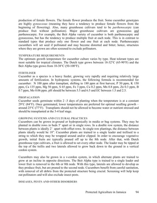 production of female flowers. The female flower produces the fruit. Some cucumber genotypes
are highly gynoeceous (meaning they have a tendency to produce female flowers from the
beginning of flowering). Also, many greenhouse cultivars tend to be parthenocarpic (can
produce fruit without pollination). Major greenhouse cultivars are gynoeceous and
parthenocarpic. For example, the Beit Alpha variety of cucumber is both parthenocarpic and
gynoeceous, but has the tendency to produce multiple fruit at each node. This is in contrast to
standard types that produce only one flower and one fruit at each node. Parthenocarpic
cucumbers will set seed if pollinated and may become distorted and bitter; hence, structures
where they are grown are often screened to exclude pollinators.

TEMPERATURE REQUIREMENTS
The optimum growth temperature for cucumber culture varies by type. Heat tolerant types are
most suitable for tropical climates. The Dutch type grows between 18-32°C (65-90°F) and the
Beit Alpha type grows from 10-38°C (50-100°F).

FERTILISER
Cucumber as a species is a heavy feeder, growing very rapidly and requiring relatively large
amounts of fertilization. In hydroponic systems, the following formula is recommended for
cucumber: N 100 ppm after transplant, shifting to 180 ppm at first harvest, P 50 ppm, K 150
ppm, Ca 135 ppm, Mg 50 ppm, S 65 ppm, Fe 3 ppm, Cu 0.2 ppm, Mn 0.8 ppm, Zn 0.3 ppm, B
0.7 ppm, Mo 0.06 ppm. pH should be between 5.5 and 6.5 and EC between 1.5 and 2.5.

PROPAGATION
Cucumber seeds germinate within 2 -3 days of planting when the temperature is at a constant
29°C (84°F). Once germinated, lower temperatures are preferred for optimal seedling growth –
around 25°C (77°F). Transplants should not be allowed to become water or nutrient stressed and
should be transplanted at the 3-4 leaf stage.

GROWING SYSTEMS AND CULTURAL PRACTICES
Cucumbers can be grown in-ground or hydroponically in media or bag systems. They may be
planted in double rows in beds 5’ apart or in single rows. In a double row system, the distance
between plants is ideally 2’ apart with offset rows. In single row plantings, the distance between
plants ideally would be 18”. Cucumber plants are trained to a single leader and trellised to a
string to which they may be wrapped around and/or clipped. In order to encourage vegetative
growth, initial fruits are typically pruned off up to the 8th node. After that, with Dutch
greenhouse type cultivars, a fruit is allowed to set every other node. The leader may be tipped at
the top of the trellis and two laterals allowed to grow back down to the ground in a vertical
cordon system.

Cucumbers may also be grown in a v-cordon system, in which alternate plants are trained to
grow at an incline in opposite directions. The Beit Alpha type is trained to a single leader and
lower fruit is removed to the 6th or 8th node. With this type, laterals are allowed to develop as
they produce fruit, but are pruned to the second node. Cucumbers benefit from careful sanitation,
with removal of all debris from the protected structure being crucial. Screening will help keep
out pollinators and will also exclude insect pests.

DISEASES, PESTS AND OTHER DISORDERS


                                                      Protected Agriculture in Jamaica         94
 