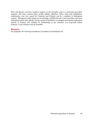 Pests and diseases can have negative impacts on the cucumber crop in a protected agriculture
structure. The most common pests include aphids, whiteflies, thrips, mites and Lepidoptera.
Additionally, root rots caused by Fusarium and Pythium can be a problem in hydroponic
systems. Biological control agents are increasingly available for use as root inoculates, and more
information about their efficacy for the control of problems in managed environment agriculture
specific to Jamaica will certainly be forthcoming as use increases. For in-ground culture
rotations, 2-year rotations may be desirable.

Resource
See Appendix #6: Growing Greenhouse Cucumbers (Crop Bulletin #4)




                                                      Protected Agriculture in Jamaica         95
 
