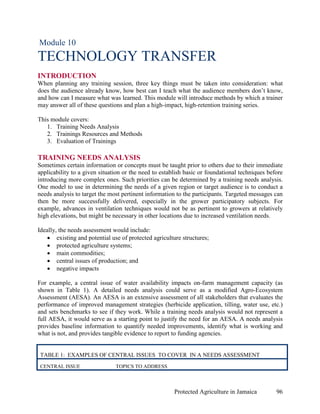 Module 10
TECHNOLOGY TRANSFER
INTRODUCTION
When planning any training session, three key things must be taken into consideration: what
does the audience already know, how best can I teach what the audience members don’t know,
and how can I measure what was learned. This module will introduce methods by which a trainer
may answer all of these questions and plan a high-impact, high-retention training series.

This module covers:
   1. Training Needs Analysis
   2. Trainings Resources and Methods
   3. Evaluation of Trainings

TRAINING NEEDS ANALYSIS
Sometimes certain information or concepts must be taught prior to others due to their immediate
applicability to a given situation or the need to establish basic or foundational techniques before
introducing more complex ones. Such priorities can be determined by a training needs analysis.
One model to use in determining the needs of a given region or target audience is to conduct a
needs analysis to target the most pertinent information to the participants. Targeted messages can
then be more successfully delivered, especially in the grower participatory subjects. For
example, advances in ventilation techniques would not be as pertinent to growers at relatively
high elevations, but might be necessary in other locations due to increased ventilation needs.

Ideally, the needs assessment would include:
    • existing and potential use of protected agriculture structures;
    • protected agriculture systems;
    • main commodities;
    • central issues of production; and
    • negative impacts

For example, a central issue of water availability impacts on-farm management capacity (as
shown in Table 1). A detailed needs analysis could serve as a modified Agro-Ecosystem
Assessment (AESA). An AESA is an extensive assessment of all stakeholders that evaluates the
performance of improved management strategies (herbicide application, tilling, water use, etc.)
and sets benchmarks to see if they work. While a training needs analysis would not represent a
full AESA, it would serve as a starting point to justify the need for an AESA. A needs analysis
provides baseline information to quantify needed improvements, identify what is working and
what is not, and provides tangible evidence to report to funding agencies.


 TABLE 1: EXAMPLES OF CENTRAL ISSUES TO COVER IN A NEEDS ASSESSMENT
 CENTRAL ISSUE                 TOPICS TO ADDRESS



                                                       Protected Agriculture in Jamaica         96
 