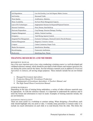 Soil Degradation               Low Soil Fertility, Low Soil Organic Matter, Erosion
 Soil Fertility                 Decreased Yields
 Water Quality                  Acidification, Alkalinity
 Water Availability             On-Farm Water Management Capacity
 Lack of PA Technologies        Inappropriate Structure for Required/Proposed Function
 Structure Ventilation          Pests, Disease, Heat Build-up
 Hurricane Preparedness         Crop Damage, Structure Damage, Flooding
 Irrigation Management          Salinity, Nutrient Leaching
 Fertigation                    Tank Mixing, Injector Controls
 Integrated Pest Management     Exclusion Techniques, Chemical Control, Pests & Diseases
 Nutrient Management            Diagnosis, Corrective Actions
 Compost                        Carbon Limitations, Proper Tools
 Market Development             Identification, Branding
 Record-keeping                 Framework, Justification
 Biodiversity                   Identifying Zone, Threats


TRAINING RESOURCES AND METHODS
REFERENCE MANUAL
One of the more important tools to have when conducting a training course is a well-developed and
validated reference manual, which should be provided to both trainers and trainees (growers) for
use during the course and for the future. Several reference manuals exist in addition to Protected
Agriculture in Jamaica, all serving unique purposes. These manuals include but are not limited
to:

    1.   Managed Environment Agriculture;
    2.   Production Manual 04: Greenhouse Production;
    3.   Fundamentals of Greenhouse Agriculture- A Teachers Manual; and
    4.   The High Tunnel House Construction Manual.

OTHER MATERIALS
Depending on the type of training being undertaken, a variety of other reference materials may
be appropriate. As with the reference manual, it is important to understand the audience and to
tailor the format and information to meet its needs. Examples of training materials include, but
are not limited to:

POWERPOINT PRESENTATIONS
These are most useful in a workshop or seminar setting. When designing a PowerPoint, each
slide should highlight only one point or idea. A mistake many presenters or trainers make is to
include too much information on each slide or to read directly from the slide. This belies the



                                                            Protected Agriculture in Jamaica   97
 