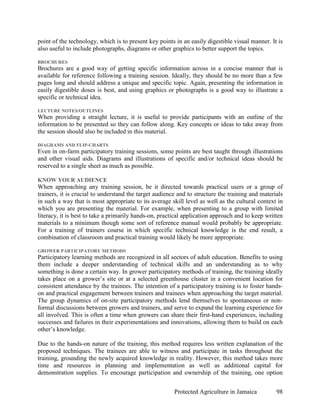 point of the technology, which is to present key points in an easily digestible visual manner. It is
also useful to include photographs, diagrams or other graphics to better support the topics.

BROCHURES
Brochures are a good way of getting specific information across in a concise manner that is
available for reference following a training session. Ideally, they should be no more than a few
pages long and should address a unique and specific topic. Again, presenting the information in
easily digestible doses is best, and using graphics or photographs is a good way to illustrate a
specific or technical idea.

LECTURE NOTES/OUTLINES
When providing a straight lecture, it is useful to provide participants with an outline of the
information to be presented so they can follow along. Key concepts or ideas to take away from
the session should also be included in this material.

DIAGRAMS AND FLIP-CHARTS
Even in on-farm participatory training sessions, some points are best taught through illustrations
and other visual aids. Diagrams and illustrations of specific and/or technical ideas should be
reserved to a single sheet as much as possible.

KNOW YOUR AUDIENCE
When approaching any training session, be it directed towards practical users or a group of
trainers, it is crucial to understand the target audience and to structure the training and materials
in such a way that is most appropriate to its average skill level as well as the cultural context in
which you are presenting the material. For example, when presenting to a group with limited
literacy, it is best to take a primarily hands-on, practical application approach and to keep written
materials to a minimum though some sort of reference manual would probably be appropriate.
For a training of trainers course in which specific technical knowledge is the end result, a
combination of classroom and practical training would likely be more appropriate.

GROWER PARTICIPATORY METHODS
Participatory learning methods are recognized in all sectors of adult education. Benefits to using
them include a deeper understanding of technical skills and an understanding as to why
something is done a certain way. In grower participatory methods of training, the training ideally
takes place on a grower’s site or at a selected greenhouse cluster in a convenient location for
consistent attendance by the trainees. The intention of a participatory training is to foster hands-
on and practical engagement between trainers and trainees when approaching the target material.
The group dynamics of on-site participatory methods lend themselves to spontaneous or non-
formal discussions between growers and trainers, and serve to expand the learning experience for
all involved. This is often a time when growers can share their first-hand experiences, including
successes and failures in their experimentations and innovations, allowing them to build on each
other’s knowledge.

Due to the hands-on nature of the training, this method requires less written explanation of the
proposed techniques. The trainees are able to witness and participate in tasks throughout the
training, grounding the newly acquired knowledge in reality. However, this method takes more
time and resources in planning and implementation as well as additional capital for
demonstration supplies. To encourage participation and ownership of the training, one option


                                                        Protected Agriculture in Jamaica          98
 