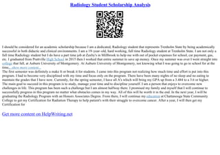 Radiology Student Scholarship Analysis
I should be considered for an academic scholarship because I am a dedicated, Radiology student that represents Trenholm State by being academically
successful in both didactic and clinical environments. I am a 19–year–old, hard working, full time Radiology student at Trenholm State. I am not only a
full time Radiology student but I do have a part time job at Zaxby's in Millbrook to help me with out of pocket expenses for school, car payment, gas,
etc. I graduated from Prattville High School in 2015 then I worked that entire summer to save up money. Once my summer was over I went straight into
college that fall, at Auburn University of Montgomery. At Auburn University of Montgomery, not knowing what I was going to go to school for at the
time,...show more content...
The first semester was definitely a make It or break it for students. I came into this program not realizing how much time and effort is put into this
program. I had to become very disciplined with my time and focus only on the program. There have been many nights of no sleep and no eating to
maintain the grades that I have now. Currently, for the spring semester, I have all A's which will bring my GPA up from a 3.484 to a 3.6 or higher.
The main goal to succeed in this program is to study, manage your time and to discipline yourself. I am a person that enjoys to overcome new
challenges in life. This program has been such a challenge but I am almost halfway there. I promised my family and myself that I will continue to
successfully progress in this program no matter what obstacles comes in my way. All of this will be worth it in the end. In the next year, I will be
graduating the Radiology Program with an Honors Associates Degree. From there, I will continue my education at Chattanooga State Community
College to get my Certification for Radiation Therapy to help patient's with their struggle to overcome cancer. After a year, I will then get my
Certification for
Get more content on HelpWriting.net
 