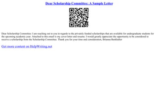 Dear Scholarship Committee: A Sample Letter
Dear Scholarship Committee: I am reaching out to you in regards to the privately funded scholarships that are available for undergraduate students for
the upcoming academic year. Attached to this email is my cover letter and resume. I would greatly appreciate the opportunity to be considered to
receive a scholarship from the Scholarship Committee. Thank you for your time and consideration, Brianna Burkhalter
Get more content on HelpWriting.net
 