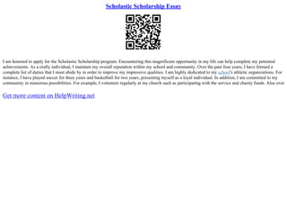 Scholastic Scholarship Essay
I am honored to apply for the Scholastic Scholarship program. Encountering this magnificent opportunity in my life can help complete my potential
achievements. As a crafty individual, I maintain my overall reputation within my school and community. Over the past four years, I have formed a
complete list of duties that I must abide by in order to improve my impressive qualities. I am highly dedicated to my school's athletic organizations. For
instance, I have played soccer for three years and basketball for two years, presenting myself as a loyal individual. In addition, I am committed to my
community in numerous possibilities. For example, I volunteer regularly at my church such as participating with the service and charity funds. Also over
Get more content on HelpWriting.net
 