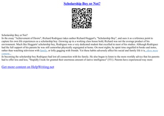 Scholarship Boy or Not?
Scholarship Boy or Not?
In the essay "Achievement of Desire", Richard Rodriguez takes author Richard Hoggart's, "Scholarship Boy", and uses it as a reference point to
capture his own life experiences as a scholarship boy. Growing up in a working class house hold, Richard was not the average product of his
environment. Much like Hoggarts' scholarship boy, Rodriguez was a very dedicated student that excelled in most of his studies. Although Rodriguez
had the full support of his parents he was still somewhat physically segregated at home. On most nights, he spent time engulfed in books and notes,
rather than watching television with family, or lolly gagging with friends. Yet these habits adversely affect his social and family life it is...show more
content...
In becoming the scholarship boy Rodriguez had lost all connection with his family. He also began to listen to the more worldly advice that his parents
had to offer less and less, "Stupidly I took for granted their enormous amount of native intelligence" (551). Parents have experienced way more
Get more content on HelpWriting.net
 