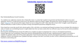 Scholarship Appeal Letter Sample
Dear Scholarship/Bursary/Award Committee,
As a student in my sophomore semester who is financially weak, it is certain that I needed to be persistent and determined to achieve my career
aspirations. However, I would not be at this level in my education without my family's support. My parents have always thought me to believe in the
slogan "Education is the most powerful weapon which I can use to change the world". I have taken this to heart while I struggle to push through my
financial difficulties in order to achieve my dream of being a development practitioner (Indigenous focus).
I have learnt how to provide myself with a decent quality of life, with little or no emotional and financial assistance from my husband. My relocation to
study in Canada was overwhelming because I sought student loan from my home country that was sufficient to pay my first year fee and accomodation
in...show more content...
Receiving this scholarship/bursary/award will enable me to complete my degree in preparation for a career as a development practitioner.
I greatly appreciate your consideration. Please know that this scholarship/bursary/award will make a significant positive impact on my ability to
complete my graduate studies and will be greatly appreciated. I look forward to becoming a proactive development practitioner involved in
indigenous–inclusive development once I graduate and begin working in the field. I can assure you that I will be a dedicated professional that you will
be proud to count among your
Get more content on HelpWriting.net
 