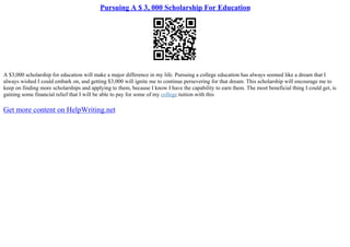 Pursuing A $ 3, 000 Scholarship For Education
A $3,000 scholarship for education will make a major difference in my life. Pursuing a college education has always seemed like a dream that I
always wished I could embark on, and getting $3,000 will ignite me to continue persevering for that dream. This scholarship will encourage me to
keep on finding more scholarships and applying to them, because I know I have the capability to earn them. The most beneficial thing I could get, is
gaining some financial relief that I will be able to pay for some of my college tuition with this
Get more content on HelpWriting.net
 