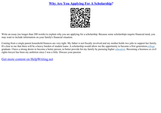 Why Are You Applying For A Scholarship?
Write an essay (no longer than 200 words) to explain why you are applying for a scholarship. Because some scholarships require financial need, you
may want to include information on your family's financial situation.
Coming from a single parent household finances are very tight. My father is not fiscally involved and my mother holds two jobs to support her family.
It's clear to me that there will be a heavy burden of student loans. A scholarship would allow me the opportunity to become a first generationcollege
graduate. I have a strong desire to become a better person, to better provide for my family by pursuing higher education. Becoming a business or civil
rights lawyer has been my ambition since I was a little. Discuss your passion
Get more content on HelpWriting.net
 