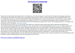 My Passion For Scholarship
My passion for intercultural study started when I was fifteen years old. I had just began to learn French for my high school language requirement,
and our teacher told us about an exchange trip we could apply to participate in, where we would be matched up with a student from France who
was roughly the same age as us and we would spend four weeks living together (two weeks in our home and two weeks in theirs). I chose to apply,
with no clue what a huge impression such an experience would have on my life. I was accepted into the program, and was matched with a girl
named Aline, who was exactly two days older than me and lived in Strasbourg, the largest city in Alsace. We exchanged emails for a few months, and
in February of 2012 she and her...show more content...
Just having Aline stay with my family for that short time taught me so much more about human nature and the importance and difficulties of
cross–cultural communication than I had ever learned in school. In June, I flew with eleven other kids from my high school to Alsace, and got to live
with Aline's family in Strasbourg for two weeks. The impact that the trip had on me is indescribable. Through the immersion in both French and
Alsatian culture, I began to grasp for the first time both how small and how very large the world is. I had never spent so much time thinking about
the way life was for other people, and found that once I began thinking about it I couldn't stop; I learned so much about intercultural communication
and exchange over those couple weeks, and I developed a thirst for travel that I had never had before. I came back from the trip with a new
perspective on life, and began thinking a lot more often about the interplay between cultures, both in America and abroad. It was on the flight home that
I decided I wouldn't mind spending my entire life learning about the rest of the
Get more content on HelpWriting.net
 
