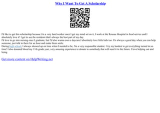 Why I Want To Get A Scholarship
I'd like to get this scholarship because i'm a very hard worker once I get my mind set on it, I work at the Roseau Hospital in food service and I
absolutely love it! I get to see the residents that's always the best part of my day.
I'd love to go into nursing once I graduate, but I'd also wanna own a daycare.I absolutely love little kids too. It's always a good day when you can help
someone, just talk to them for an hour and make them smile.
During high school, I always showed up on time when I needed to be, I'm a very responsible student. I try my hardest to get everything turned in on
time! I also donated blood my 11th grade year, very amazing experience to donate to somebody that will need it in the future. I love helping out and
being
Get more content on HelpWriting.net
 