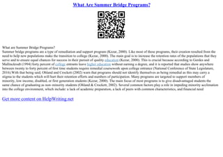 What Are Summer Bridge Programs?
What are Summer Bridge Programs?
Summer bridge programs are a type of remediation and support program (Kezar, 2000). Like most of these programs, their creation resulted from the
need to help new populations make the transition to college (Kezar, 2000). The main goal is to increase the retention rates of the populations that they
serve and to ensure equal chances for success in their pursuit of quality education (Kezar, 2000). This is crucial because according to Gerdes and
Mallinckrodt (1994) forty percent of college entrants leave higher education without earning a degree, and it is reported that studies show anywhere
between twenty to forty percent of first time students require remedial coursework upon college entrance (National Conference of State Legislature,
2016).With that being said, Ohland and Crockett (2002) warn that programs should not identify themselves as being remedial as this may carry a
stigma to the students which will hurt their retention efforts and numbers of participation. Many programs are targeted to support members of
minority, low income, disabled, or first generation students (Kezar, 2000). The main focus of most programs is to give disadvantaged students the
same chance of graduating as non–minority students (Ohland & Crockett, 2002). Several common factors play a role in impeding minority acclimation
into the college environment, which include: a lack of academic preparation, a lack of peers with common characteristics, and financial need
Get more content on HelpWriting.net
 