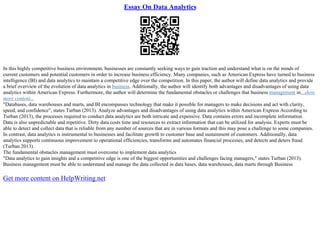 Essay On Data Analytics
In this highly competitive business environment, businesses are constantly seeking ways to gain traction and understand what is on the minds of
current customers and potential customers in order to increase business efficiency. Many companies, such as American Express have turned to business
intelligence (BI) and data analytics to maintain a competitive edge over the competition. In this paper, the author will define data analytics and provide
a brief overview of the evolution of data analytics in business. Additionally, the author will identify both advantages and disadvantages of using data
analytics within American Express. Furthermore, the author will determine the fundamental obstacles or challenges that business management in...show
more content...
"Databases, data warehouses and marts, and BI encompasses technology that make it possible for managers to make decisions and act with clarity,
speed, and confidence", states Turban (2013). Analyze advantages and disadvantages of using data analytics within American Express According to
Turban (2013), the processes required to conduct data analytics are both intricate and expensive. Data contains errors and incomplete information.
Data is also unpredictable and repetitive. Dirty data costs time and resources to extract information that can be utilized for analysis. Experts must be
able to detect and collect data that is reliable from any number of sources that are in various formats and this may pose a challenge to some companies.
In contrast, data analytics is instrumental to businesses and facilitate growth to customer base and sustainment of customers. Additionally, data
analytics supports continuous improvement to operational efficiencies, transforms and automates financial processes, and detects and deters fraud
(Turban 2013).
The fundamental obstacles management must overcome to implement data analytics
"Data analytics to gain insights and a competitive edge is one of the biggest opportunities and challenges facing managers," states Turban (2013).
Business management must be able to understand and manage the data collected in data bases, data warehouses, data marts through Business
Get more content on HelpWriting.net
 