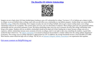 The Benefits Of Athletic Scholarships
Imagine you are a high school All–State football player looking to earn a D1 scholarship for college. You know 1–2% of athletes get a chance to play
in college, so you are thrilled when a college coach calls you and offers you a scholarship at a top athletic program. Another thing: you cannot afford to
attend the college without the scholarship. Now imagine you play one year of college football, and you get a season–ending injury; your college
scholarship could now be in jeopardy. This scenario plays out every year over thousands of campuses. Most colleges grant one–year guaranteed athletic
scholarships and few universities guarantee 4 years. Revoking scholarships takes away the socio–economic diversity that college scholarships often
bring to the campus. Students who are on athletic scholarships should not be deprived of their funding due to injury because college costs are so
expensive, athletic scholarships increase socio–economic diversity at colleges, and it is not right to take away something the students, in good faith,
worked for their whole lives. "An athletic scholarship is an amount of financial aid awarded to a student–athlete from the college athletic department"
(Lancaster). The average cost of a college education is approximate $21,565. In addition, the average household income is from $56,000 to $75,000.
Most families cannot afford the high costs of college. The NCAA, or National Collegiate Athletic Association, is an organization that regulates
Get more content on HelpWriting.net
 
