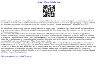 Why I Chose Scholarship
I want to continue my education so I can get the best job I possibly can. I know the only way I can achieve that goal is to continue my education. I
also want to be financially stable so my kids and wife never has to worry about being able to go on vacation, or going shopping, or helping out friends
and family when they need me. I want to be able to help, and it all starts with getting a good job, which requires a higher level of education.
The reason I want to study exercise sciences is because I want to be an athletic trainer. I want a career where I can help people and be around sports
at the same time, and being an athletic trainer would allow me to accomplish that. Being around athletes that remind me of my past self would be so
cool....show more content...
It is a wonderful state with many dedicated communities. Indianapolis and Fort Wayne are a couple cities with an abundance of opportunities.
However, Adams County is a fantastic place to raise a family in my opinion. I'm definitely biased from growing up here and being a fifth generation
of the area, but I would recommend Adams County to anyone looking for with a value of community that embraces the idea of a city of safety. I also
believe that we are fortunate to be a community that has three school districts that received high ratings not only at the state level but in national
rankings, which would create a desire to return Adams County to raise a family.
I know for sure of one thing that keeps college–educated people from returning to Adams County after they have completed their education. First of
all, I believe it all goes back to their high school days. I know from experience, there is no significant activities for teenagers in Monroe, Berne, or
Decatur. Yes, in Decatur and Berne, we can bowl. But we can only bowl so much, and it can get costly. Since as teens many find the area boring, when
given the opportunity to move on from the Adams County area. Then when drawn to larger cities that have more activities, they choose not to
return––with the exception to visit family. Secondly, the lack of economic growth outside of manufacturing leaves little choices for college–educated
individuals. For myself wanting to major
Get more content on HelpWriting.net
 